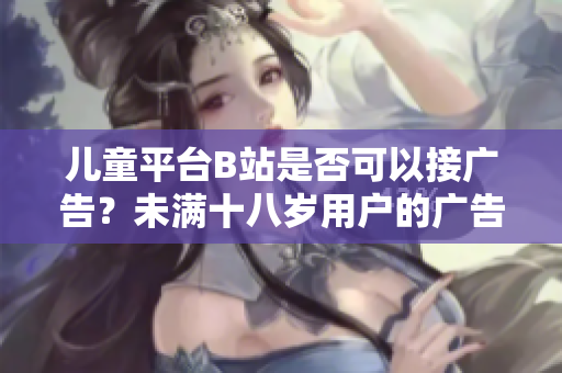 兒童平臺(tái)B站是否可以接廣告？未滿十八歲用戶的廣告合規(guī)問題簡析