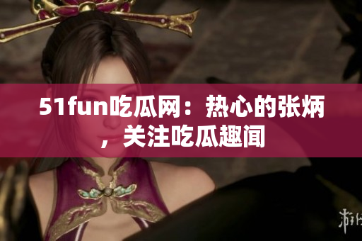 51fun吃瓜網：熱心的張炳，關注吃瓜趣聞