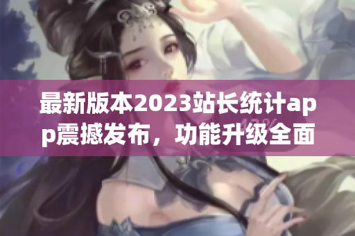 最新版本2023站長(zhǎng)統(tǒng)計(jì)app震撼發(fā)布，功能升級(jí)全面升級(jí)，用戶體驗(yàn)再升級(jí)