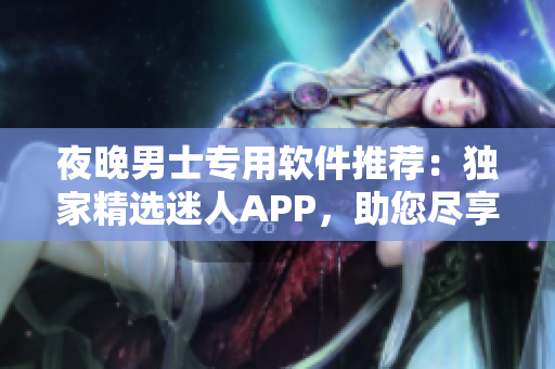 夜晚男士專(zhuān)用軟件推薦：獨(dú)家精選迷人APP，助您盡享精彩瞬間