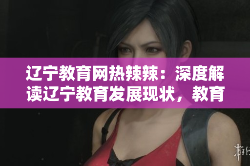 遼寧教育網(wǎng)熱辣辣：深度解讀遼寧教育發(fā)展現(xiàn)狀，教育資源與政策全面解析