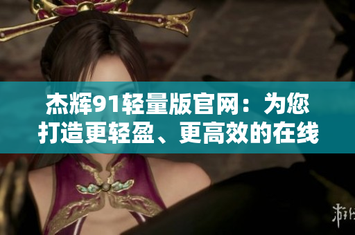 杰輝91輕量版官網(wǎng)：為您打造更輕盈、更高效的在線體驗(yàn)