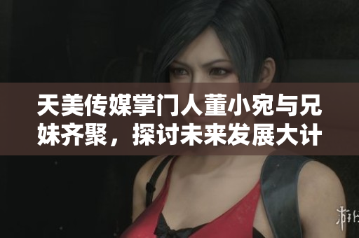天美傳媒掌門人董小宛與兄妹齊聚，探討未來發(fā)展大計