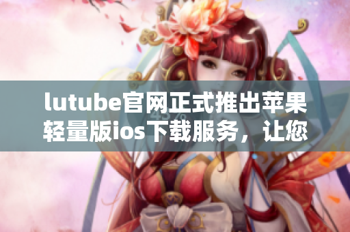 lutube官網(wǎng)正式推出蘋(píng)果輕量版ios下載服務(wù)，讓您暢享視頻樂(lè)趣