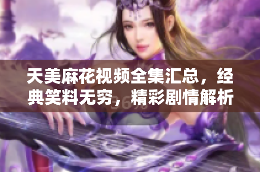 天美麻花視頻全集匯總，經(jīng)典笑料無窮，精彩劇情解析