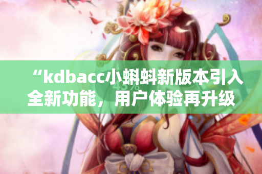 “kdbacc小蝌蚪新版本引入全新功能，用戶(hù)體驗(yàn)再升級(jí)！”