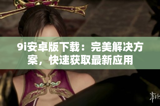 9i安卓版下載：完美解決方案，快速獲取最新應(yīng)用