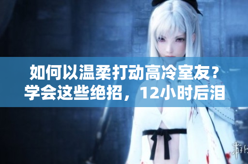 如何以溫柔打動高冷室友？學(xué)會這些絕招，12小時后淚流滿面