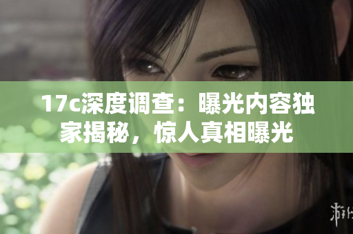 17c深度調(diào)查：曝光內(nèi)容獨(dú)家揭秘，驚人真相曝光