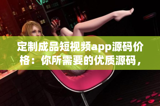 定制成品短視頻app源碼價(jià)格：你所需要的優(yōu)質(zhì)源碼，定制級(jí)別服務(wù)