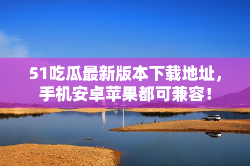 51吃瓜最新版本下載地址，手機(jī)安卓蘋果都可兼容！