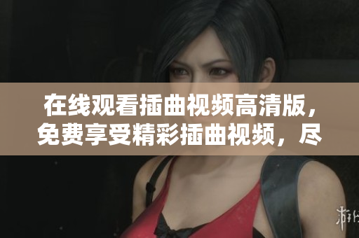 在線觀看插曲視頻高清版，免費(fèi)享受精彩插曲視頻，盡情欣賞喜愛的視頻插曲，海量視頻資源免費(fèi)觀看