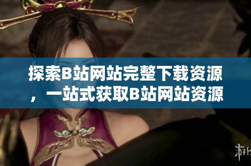 探索B站網(wǎng)站完整下載資源，一站式獲取B站網(wǎng)站資源攻略和工具集合