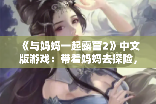 《與媽媽一起露營2》中文版游戲：帶著媽媽去探險，體驗獨特的母子互動冒險之旅