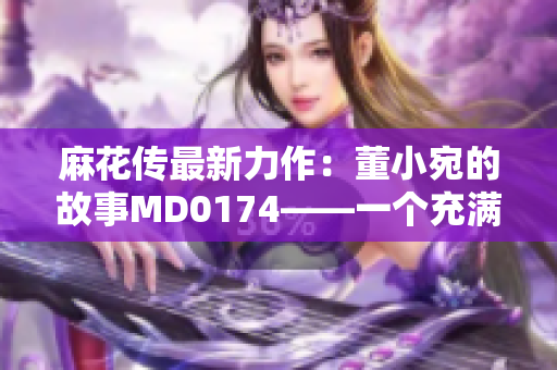 麻花傳最新力作：董小宛的故事MD0174——一個充滿情感和魅力的故事