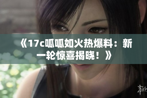 《17c呱呱如火熱爆料：新一輪驚喜揭曉！》