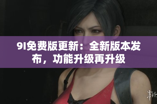 9I免費(fèi)版更新：全新版本發(fā)布，功能升級(jí)再升級(jí)