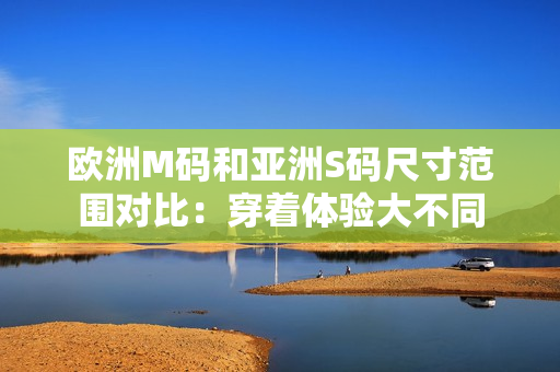 歐洲M碼和亞洲S碼尺寸范圍對比：穿著體驗大不同