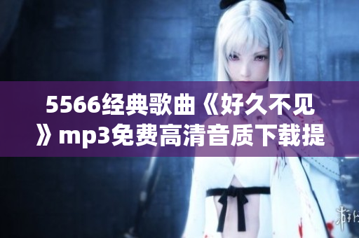 5566經(jīng)典歌曲《好久不見》mp3免費(fèi)高清音質(zhì)下載提供，一鍵暢享回憶之作