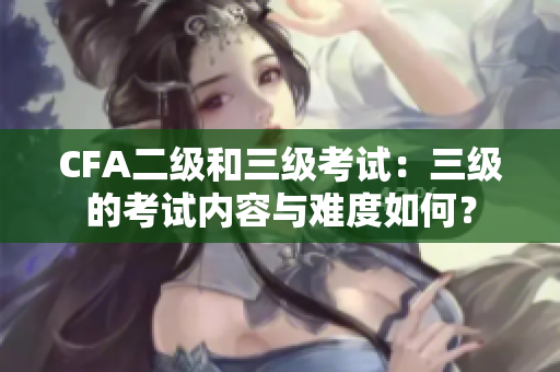 CFA二級和三級考試：三級的考試內(nèi)容與難度如何？