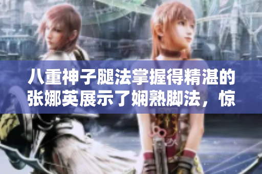 八重神子腿法掌握得精湛的張娜英展示了嫻熟腳法，驚艷全場