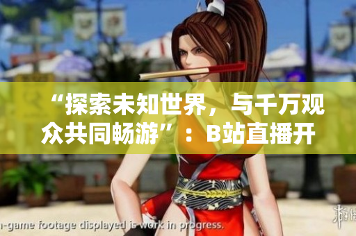 “探索未知世界，與千萬觀眾共同暢游”：B站直播開啟全新篇章