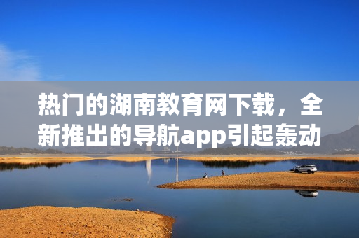 熱門的湖南教育網(wǎng)下載，全新推出的導(dǎo)航app引起轟動(dòng)