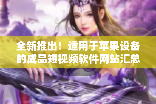 全新推出！適用于蘋果設備的成品短視頻軟件網(wǎng)站匯總，一網(wǎng)打盡，快速找到你所需的應用！