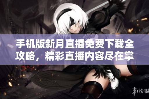 手機版新月直播免費下載全攻略，精彩直播內(nèi)容盡在掌握，輕松開啟觀看新體驗
