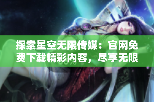 探索星空無限傳媒：官網(wǎng)免費(fèi)下載精彩內(nèi)容，盡享無限樂趣