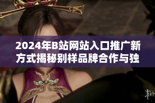 2024年B站網站入口推廣新方式揭秘別樣品牌合作與獨家活動相結合,探秘用戶留存新路徑