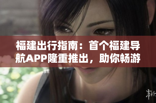 福建出行指南：首個(gè)福建導(dǎo)航APP隆重推出，助你暢游魅力福建