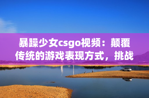 暴躁少女csgo視頻：顛覆傳統(tǒng)的游戲表現(xiàn)方式，挑戰(zhàn)極限的實力與耐心!