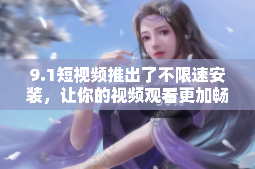 9.1短視頻推出了不限速安裝，讓你的視頻觀看更加暢快