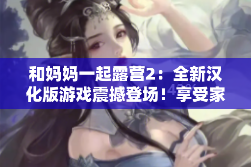 和媽媽一起露營2：全新漢化版游戲震撼登場！享受家人親情時光，探索大自然樂趣，開啟全新冒險之旅！