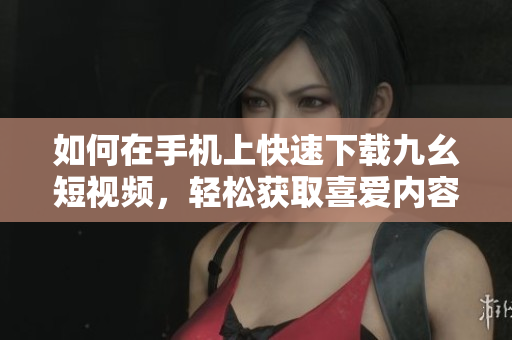 如何在手機(jī)上快速下載九幺短視頻，輕松獲取喜愛(ài)內(nèi)容