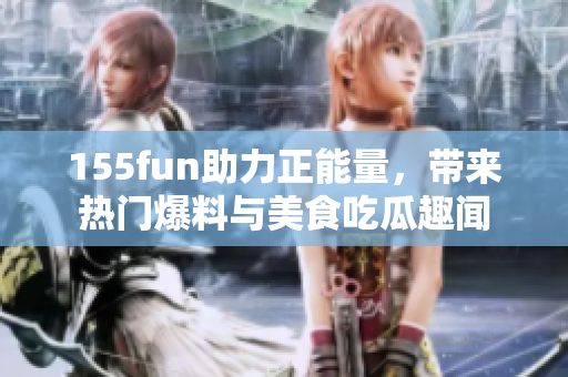 155fun助力正能量，帶來熱門爆料與美食吃瓜趣聞