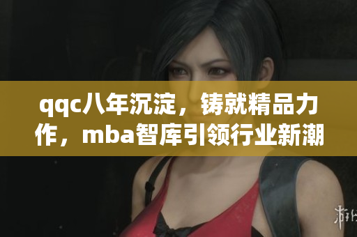 qqc八年沉淀，鑄就精品力作，mba智庫引領(lǐng)行業(yè)新潮，匯聚頂尖智慧