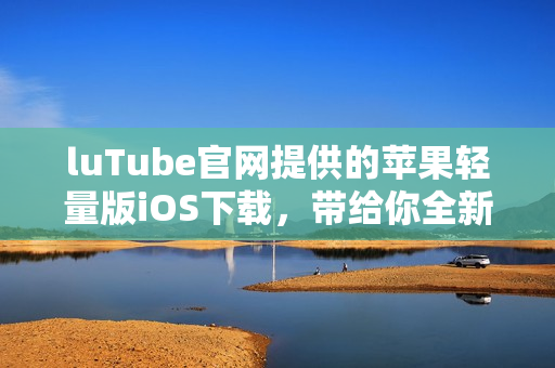 luTube官網(wǎng)提供的蘋果輕量版iOS下載，帶給你全新使用體驗(yàn)