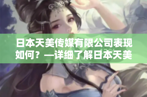 日本天美傳媒有限公司表現(xiàn)如何？—詳細(xì)了解日本天美傳媒有限公司的業(yè)務(wù)、產(chǎn)品和表現(xiàn)