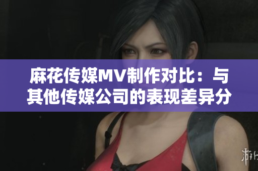 麻花傳媒MV制作對比：與其他傳媒公司的表現(xiàn)差異分析