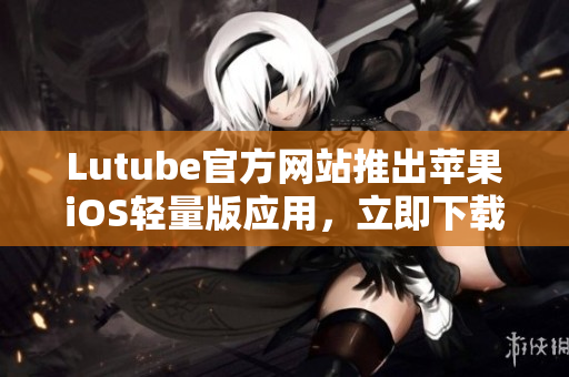 Lutube官方網(wǎng)站推出蘋果iOS輕量版應(yīng)用，立即下載體驗！