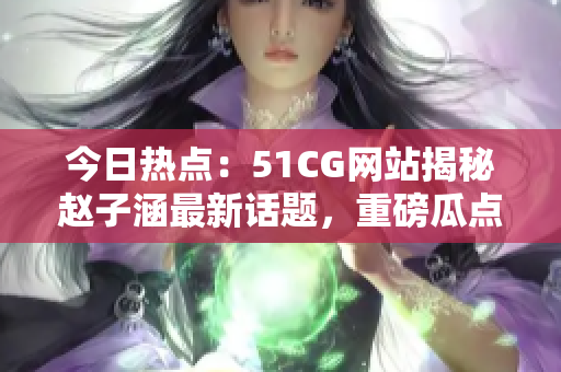 今日熱點：51CG網(wǎng)站揭秘趙子涵最新話題，重磅瓜點怎么吃？