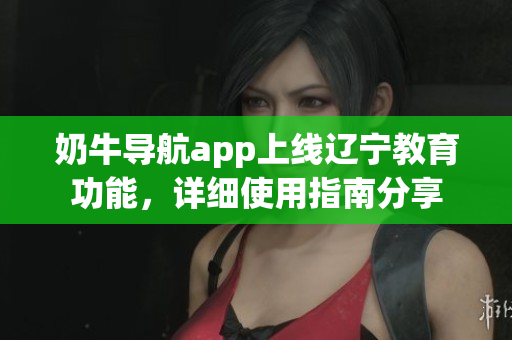 奶牛導航app上線遼寧教育功能，詳細使用指南分享