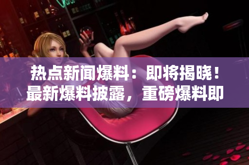 熱點(diǎn)新聞爆料：即將揭曉！最新爆料披露，重磅爆料即將發(fā)布