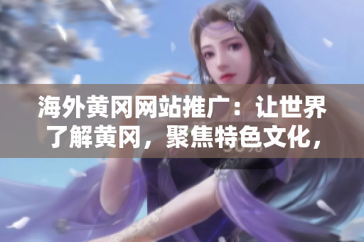 海外黃岡網(wǎng)站推廣：讓世界了解黃岡，聚焦特色文化，推動交流與合作