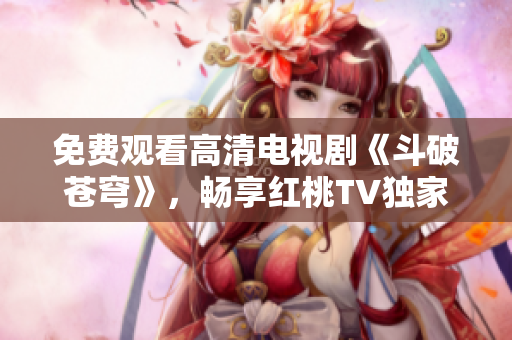免費(fèi)觀看高清電視劇《斗破蒼穹》，暢享紅桃TV獨(dú)家播放