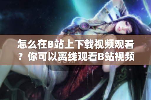 怎么在B站上下載視頻觀看？你可以離線觀看B站視頻嗎？