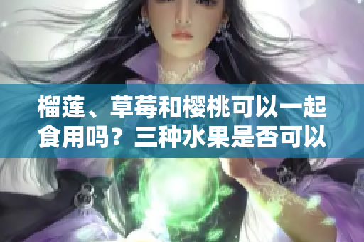 榴蓮、草莓和櫻桃可以一起食用嗎？三種水果是否可以混合搭配？
