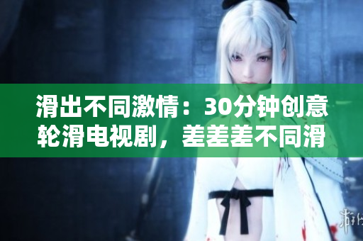 滑出不同激情：30分鐘創(chuàng)意輪滑電視劇，差差差不同滑動畫面超乎你想象。